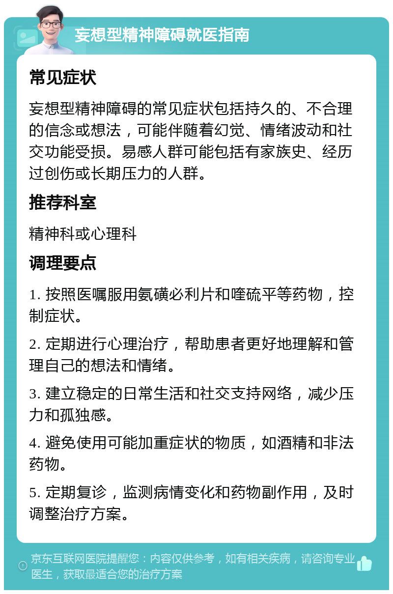 妄想型精神障碍就医指南 常见症状 妄想型精神障碍的常见症状包括持久的、不合理的信念或想法，可能伴随着幻觉、情绪波动和社交功能受损。易感人群可能包括有家族史、经历过创伤或长期压力的人群。 推荐科室 精神科或心理科 调理要点 1. 按照医嘱服用氨磺必利片和喹硫平等药物，控制症状。 2. 定期进行心理治疗，帮助患者更好地理解和管理自己的想法和情绪。 3. 建立稳定的日常生活和社交支持网络，减少压力和孤独感。 4. 避免使用可能加重症状的物质，如酒精和非法药物。 5. 定期复诊，监测病情变化和药物副作用，及时调整治疗方案。