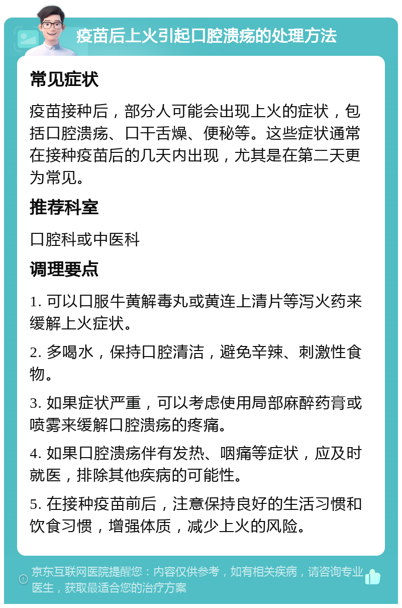 疫苗后上火引起口腔溃疡的处理方法 常见症状 疫苗接种后，部分人可能会出现上火的症状，包括口腔溃疡、口干舌燥、便秘等。这些症状通常在接种疫苗后的几天内出现，尤其是在第二天更为常见。 推荐科室 口腔科或中医科 调理要点 1. 可以口服牛黄解毒丸或黄连上清片等泻火药来缓解上火症状。 2. 多喝水，保持口腔清洁，避免辛辣、刺激性食物。 3. 如果症状严重，可以考虑使用局部麻醉药膏或喷雾来缓解口腔溃疡的疼痛。 4. 如果口腔溃疡伴有发热、咽痛等症状，应及时就医，排除其他疾病的可能性。 5. 在接种疫苗前后，注意保持良好的生活习惯和饮食习惯，增强体质，减少上火的风险。