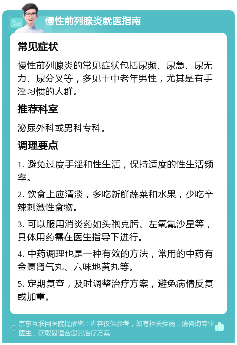 慢性前列腺炎就医指南 常见症状 慢性前列腺炎的常见症状包括尿频、尿急、尿无力、尿分叉等，多见于中老年男性，尤其是有手淫习惯的人群。 推荐科室 泌尿外科或男科专科。 调理要点 1. 避免过度手淫和性生活，保持适度的性生活频率。 2. 饮食上应清淡，多吃新鲜蔬菜和水果，少吃辛辣刺激性食物。 3. 可以服用消炎药如头孢克肟、左氧氟沙星等，具体用药需在医生指导下进行。 4. 中药调理也是一种有效的方法，常用的中药有金匮肾气丸、六味地黄丸等。 5. 定期复查，及时调整治疗方案，避免病情反复或加重。