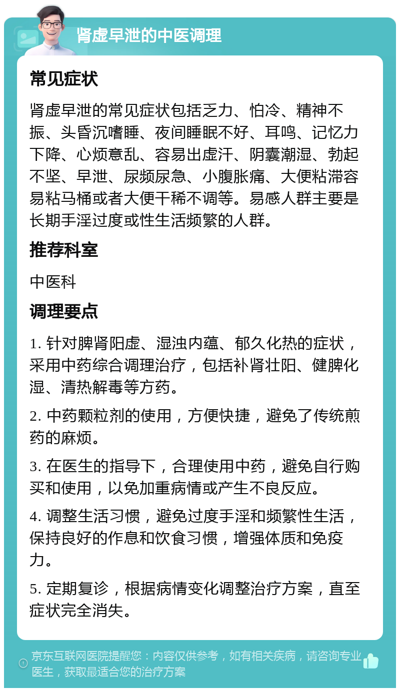 肾虚早泄的中医调理 常见症状 肾虚早泄的常见症状包括乏力、怕冷、精神不振、头昏沉嗜睡、夜间睡眠不好、耳鸣、记忆力下降、心烦意乱、容易出虚汗、阴囊潮湿、勃起不坚、早泄、尿频尿急、小腹胀痛、大便粘滞容易粘马桶或者大便干稀不调等。易感人群主要是长期手淫过度或性生活频繁的人群。 推荐科室 中医科 调理要点 1. 针对脾肾阳虚、湿浊内蕴、郁久化热的症状，采用中药综合调理治疗，包括补肾壮阳、健脾化湿、清热解毒等方药。 2. 中药颗粒剂的使用，方便快捷，避免了传统煎药的麻烦。 3. 在医生的指导下，合理使用中药，避免自行购买和使用，以免加重病情或产生不良反应。 4. 调整生活习惯，避免过度手淫和频繁性生活，保持良好的作息和饮食习惯，增强体质和免疫力。 5. 定期复诊，根据病情变化调整治疗方案，直至症状完全消失。