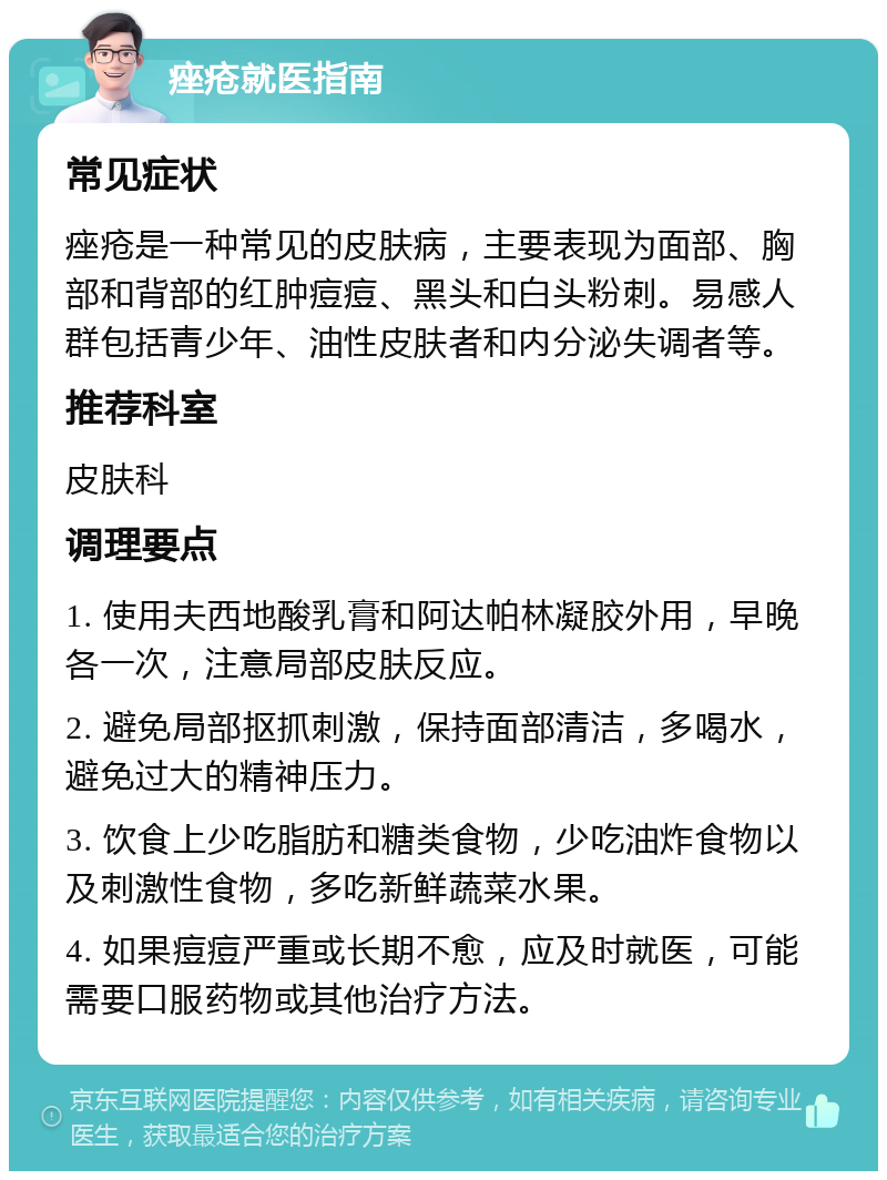 痤疮就医指南 常见症状 痤疮是一种常见的皮肤病，主要表现为面部、胸部和背部的红肿痘痘、黑头和白头粉刺。易感人群包括青少年、油性皮肤者和内分泌失调者等。 推荐科室 皮肤科 调理要点 1. 使用夫西地酸乳膏和阿达帕林凝胶外用，早晚各一次，注意局部皮肤反应。 2. 避免局部抠抓刺激，保持面部清洁，多喝水，避免过大的精神压力。 3. 饮食上少吃脂肪和糖类食物，少吃油炸食物以及刺激性食物，多吃新鲜蔬菜水果。 4. 如果痘痘严重或长期不愈，应及时就医，可能需要口服药物或其他治疗方法。