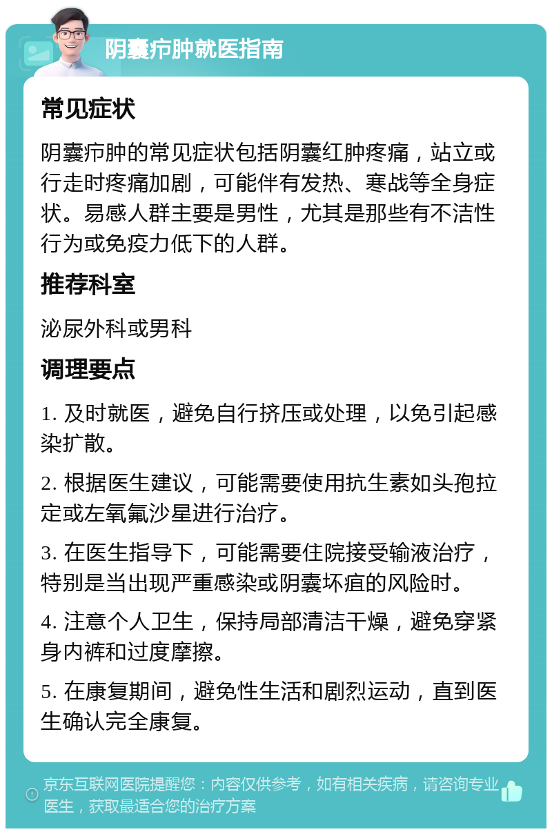 阴囊疖肿就医指南 常见症状 阴囊疖肿的常见症状包括阴囊红肿疼痛，站立或行走时疼痛加剧，可能伴有发热、寒战等全身症状。易感人群主要是男性，尤其是那些有不洁性行为或免疫力低下的人群。 推荐科室 泌尿外科或男科 调理要点 1. 及时就医，避免自行挤压或处理，以免引起感染扩散。 2. 根据医生建议，可能需要使用抗生素如头孢拉定或左氧氟沙星进行治疗。 3. 在医生指导下，可能需要住院接受输液治疗，特别是当出现严重感染或阴囊坏疽的风险时。 4. 注意个人卫生，保持局部清洁干燥，避免穿紧身内裤和过度摩擦。 5. 在康复期间，避免性生活和剧烈运动，直到医生确认完全康复。