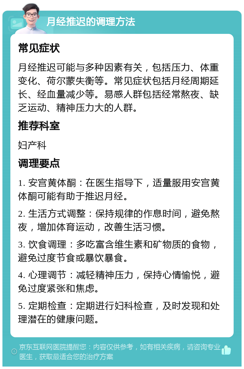 月经推迟的调理方法 常见症状 月经推迟可能与多种因素有关，包括压力、体重变化、荷尔蒙失衡等。常见症状包括月经周期延长、经血量减少等。易感人群包括经常熬夜、缺乏运动、精神压力大的人群。 推荐科室 妇产科 调理要点 1. 安宫黄体酮：在医生指导下，适量服用安宫黄体酮可能有助于推迟月经。 2. 生活方式调整：保持规律的作息时间，避免熬夜，增加体育运动，改善生活习惯。 3. 饮食调理：多吃富含维生素和矿物质的食物，避免过度节食或暴饮暴食。 4. 心理调节：减轻精神压力，保持心情愉悦，避免过度紧张和焦虑。 5. 定期检查：定期进行妇科检查，及时发现和处理潜在的健康问题。