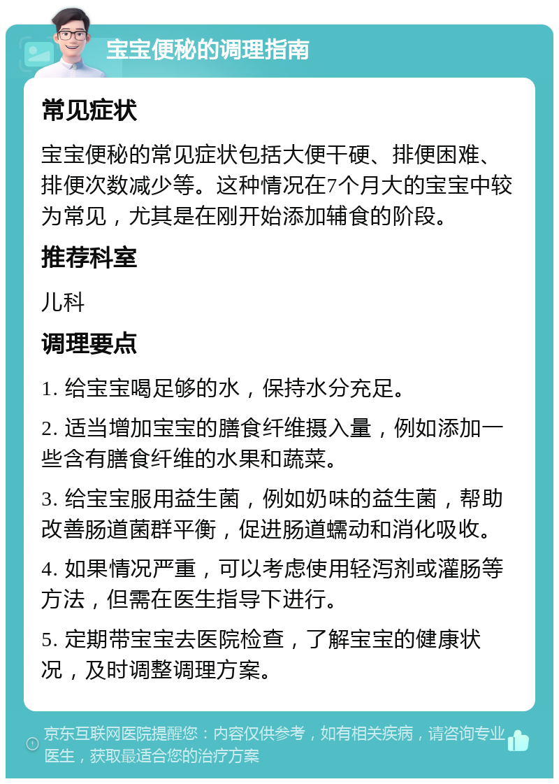 宝宝便秘的调理指南 常见症状 宝宝便秘的常见症状包括大便干硬、排便困难、排便次数减少等。这种情况在7个月大的宝宝中较为常见，尤其是在刚开始添加辅食的阶段。 推荐科室 儿科 调理要点 1. 给宝宝喝足够的水，保持水分充足。 2. 适当增加宝宝的膳食纤维摄入量，例如添加一些含有膳食纤维的水果和蔬菜。 3. 给宝宝服用益生菌，例如奶味的益生菌，帮助改善肠道菌群平衡，促进肠道蠕动和消化吸收。 4. 如果情况严重，可以考虑使用轻泻剂或灌肠等方法，但需在医生指导下进行。 5. 定期带宝宝去医院检查，了解宝宝的健康状况，及时调整调理方案。