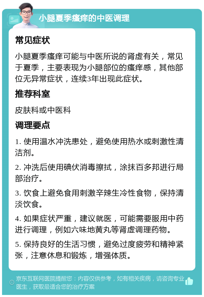 小腿夏季瘙痒的中医调理 常见症状 小腿夏季瘙痒可能与中医所说的肾虚有关，常见于夏季，主要表现为小腿部位的瘙痒感，其他部位无异常症状，连续3年出现此症状。 推荐科室 皮肤科或中医科 调理要点 1. 使用温水冲洗患处，避免使用热水或刺激性清洁剂。 2. 冲洗后使用碘伏消毒擦拭，涂抹百多邦进行局部治疗。 3. 饮食上避免食用刺激辛辣生冷性食物，保持清淡饮食。 4. 如果症状严重，建议就医，可能需要服用中药进行调理，例如六味地黄丸等肾虚调理药物。 5. 保持良好的生活习惯，避免过度疲劳和精神紧张，注意休息和锻炼，增强体质。