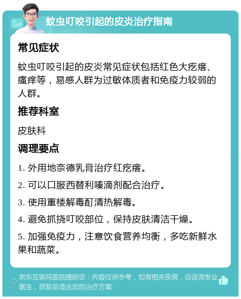 蚊虫叮咬引起的皮炎治疗指南 常见症状 蚊虫叮咬引起的皮炎常见症状包括红色大疙瘩、瘙痒等，易感人群为过敏体质者和免疫力较弱的人群。 推荐科室 皮肤科 调理要点 1. 外用地奈德乳膏治疗红疙瘩。 2. 可以口服西替利嗪滴剂配合治疗。 3. 使用重楼解毒酊清热解毒。 4. 避免抓挠叮咬部位，保持皮肤清洁干燥。 5. 加强免疫力，注意饮食营养均衡，多吃新鲜水果和蔬菜。