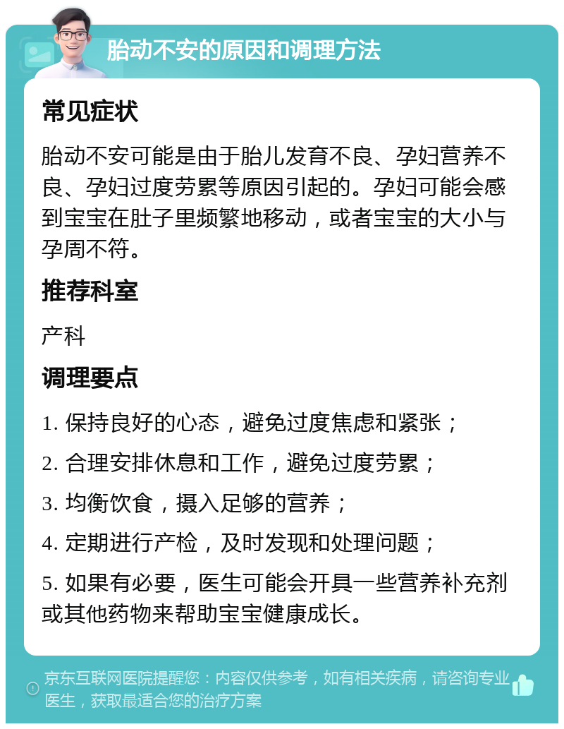 胎动不安的原因和调理方法 常见症状 胎动不安可能是由于胎儿发育不良、孕妇营养不良、孕妇过度劳累等原因引起的。孕妇可能会感到宝宝在肚子里频繁地移动，或者宝宝的大小与孕周不符。 推荐科室 产科 调理要点 1. 保持良好的心态，避免过度焦虑和紧张； 2. 合理安排休息和工作，避免过度劳累； 3. 均衡饮食，摄入足够的营养； 4. 定期进行产检，及时发现和处理问题； 5. 如果有必要，医生可能会开具一些营养补充剂或其他药物来帮助宝宝健康成长。