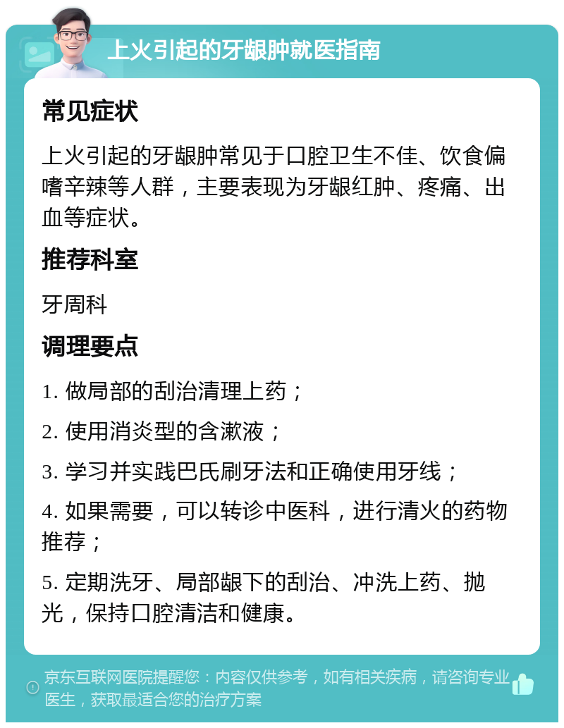 上火引起的牙龈肿就医指南 常见症状 上火引起的牙龈肿常见于口腔卫生不佳、饮食偏嗜辛辣等人群，主要表现为牙龈红肿、疼痛、出血等症状。 推荐科室 牙周科 调理要点 1. 做局部的刮治清理上药； 2. 使用消炎型的含漱液； 3. 学习并实践巴氏刷牙法和正确使用牙线； 4. 如果需要，可以转诊中医科，进行清火的药物推荐； 5. 定期洗牙、局部龈下的刮治、冲洗上药、抛光，保持口腔清洁和健康。