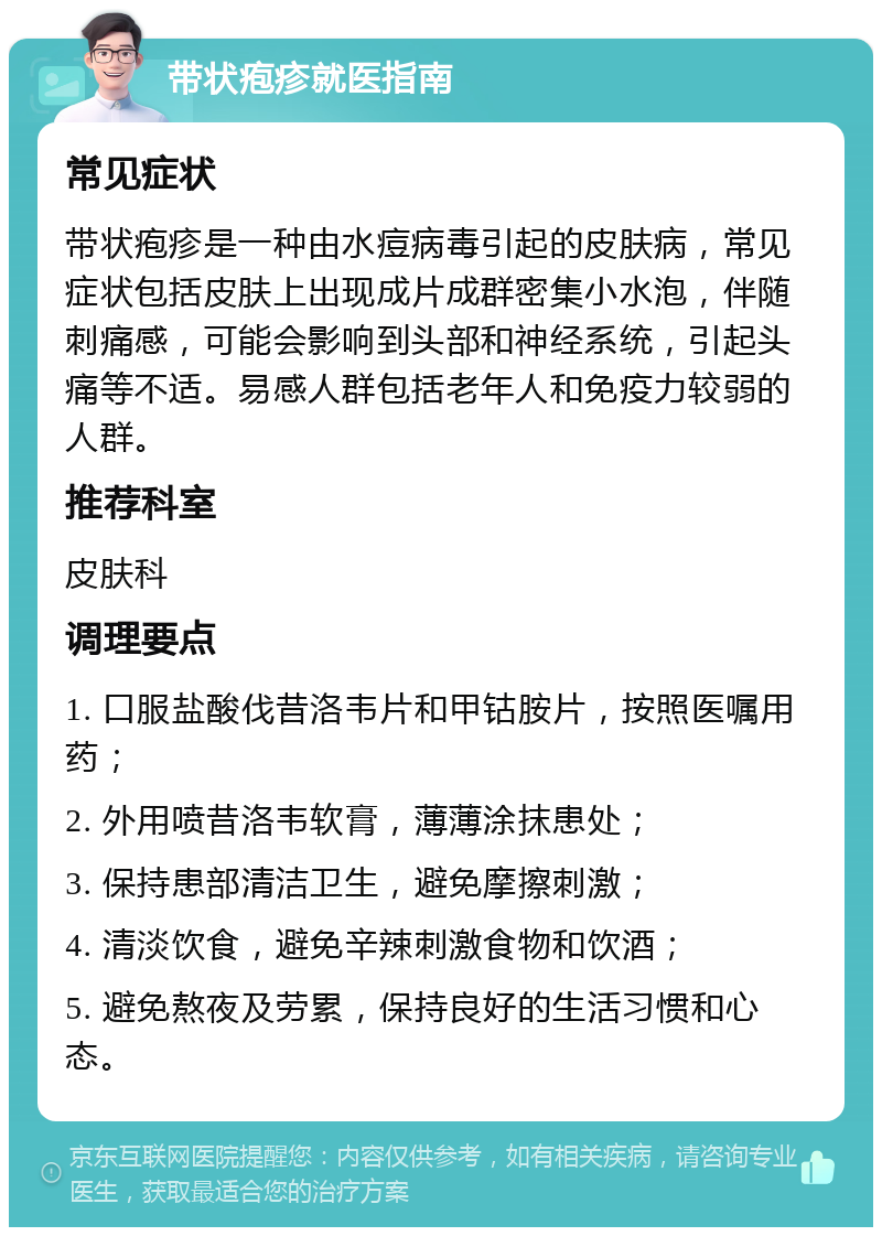 带状疱疹就医指南 常见症状 带状疱疹是一种由水痘病毒引起的皮肤病，常见症状包括皮肤上出现成片成群密集小水泡，伴随刺痛感，可能会影响到头部和神经系统，引起头痛等不适。易感人群包括老年人和免疫力较弱的人群。 推荐科室 皮肤科 调理要点 1. 口服盐酸伐昔洛韦片和甲钴胺片，按照医嘱用药； 2. 外用喷昔洛韦软膏，薄薄涂抹患处； 3. 保持患部清洁卫生，避免摩擦刺激； 4. 清淡饮食，避免辛辣刺激食物和饮酒； 5. 避免熬夜及劳累，保持良好的生活习惯和心态。