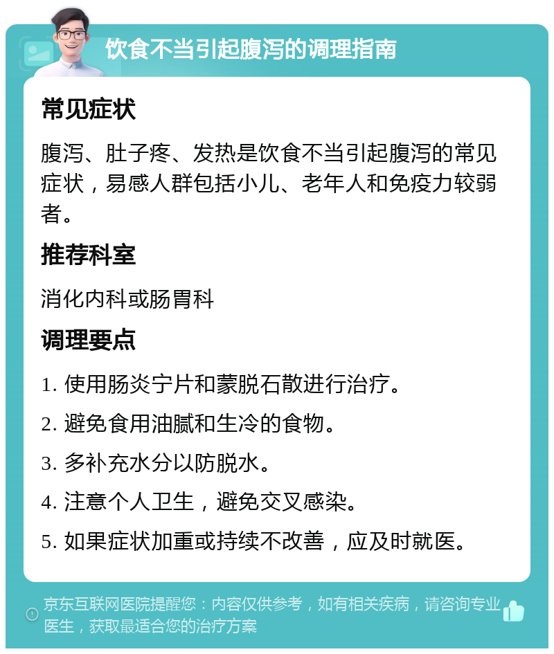 饮食不当引起腹泻的调理指南 常见症状 腹泻、肚子疼、发热是饮食不当引起腹泻的常见症状，易感人群包括小儿、老年人和免疫力较弱者。 推荐科室 消化内科或肠胃科 调理要点 1. 使用肠炎宁片和蒙脱石散进行治疗。 2. 避免食用油腻和生冷的食物。 3. 多补充水分以防脱水。 4. 注意个人卫生，避免交叉感染。 5. 如果症状加重或持续不改善，应及时就医。