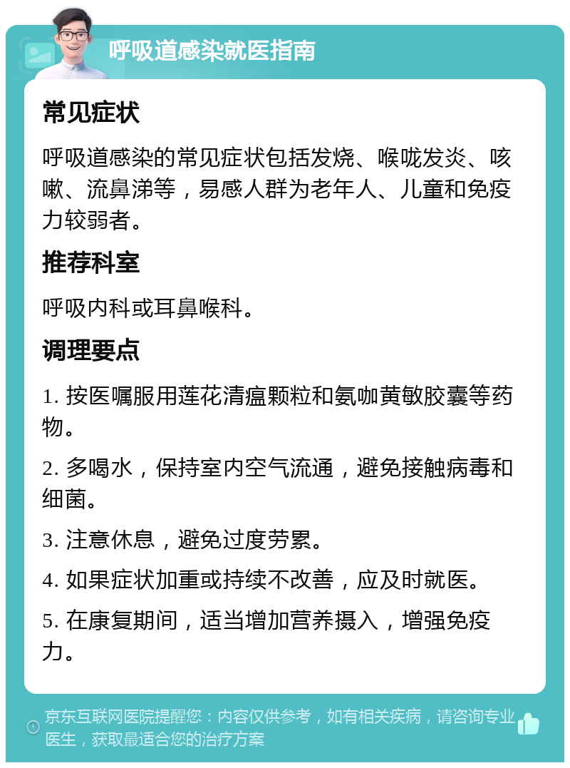 呼吸道感染就医指南 常见症状 呼吸道感染的常见症状包括发烧、喉咙发炎、咳嗽、流鼻涕等，易感人群为老年人、儿童和免疫力较弱者。 推荐科室 呼吸内科或耳鼻喉科。 调理要点 1. 按医嘱服用莲花清瘟颗粒和氨咖黄敏胶囊等药物。 2. 多喝水，保持室内空气流通，避免接触病毒和细菌。 3. 注意休息，避免过度劳累。 4. 如果症状加重或持续不改善，应及时就医。 5. 在康复期间，适当增加营养摄入，增强免疫力。