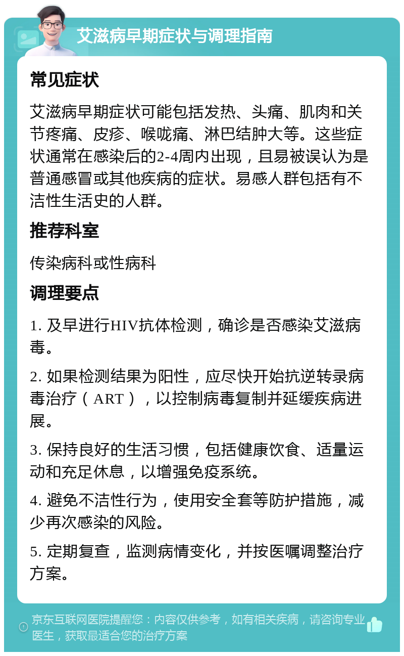 艾滋病早期症状与调理指南 常见症状 艾滋病早期症状可能包括发热、头痛、肌肉和关节疼痛、皮疹、喉咙痛、淋巴结肿大等。这些症状通常在感染后的2-4周内出现，且易被误认为是普通感冒或其他疾病的症状。易感人群包括有不洁性生活史的人群。 推荐科室 传染病科或性病科 调理要点 1. 及早进行HIV抗体检测，确诊是否感染艾滋病毒。 2. 如果检测结果为阳性，应尽快开始抗逆转录病毒治疗（ART），以控制病毒复制并延缓疾病进展。 3. 保持良好的生活习惯，包括健康饮食、适量运动和充足休息，以增强免疫系统。 4. 避免不洁性行为，使用安全套等防护措施，减少再次感染的风险。 5. 定期复查，监测病情变化，并按医嘱调整治疗方案。