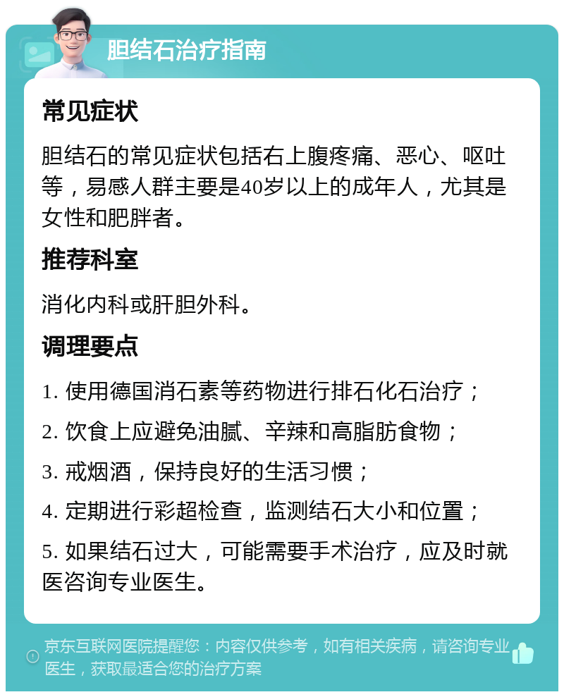 胆结石治疗指南 常见症状 胆结石的常见症状包括右上腹疼痛、恶心、呕吐等，易感人群主要是40岁以上的成年人，尤其是女性和肥胖者。 推荐科室 消化内科或肝胆外科。 调理要点 1. 使用德国消石素等药物进行排石化石治疗； 2. 饮食上应避免油腻、辛辣和高脂肪食物； 3. 戒烟酒，保持良好的生活习惯； 4. 定期进行彩超检查，监测结石大小和位置； 5. 如果结石过大，可能需要手术治疗，应及时就医咨询专业医生。