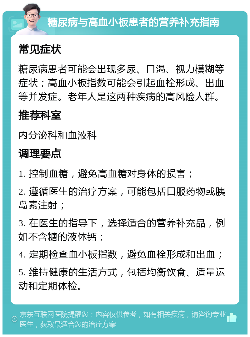 糖尿病与高血小板患者的营养补充指南 常见症状 糖尿病患者可能会出现多尿、口渴、视力模糊等症状；高血小板指数可能会引起血栓形成、出血等并发症。老年人是这两种疾病的高风险人群。 推荐科室 内分泌科和血液科 调理要点 1. 控制血糖，避免高血糖对身体的损害； 2. 遵循医生的治疗方案，可能包括口服药物或胰岛素注射； 3. 在医生的指导下，选择适合的营养补充品，例如不含糖的液体钙； 4. 定期检查血小板指数，避免血栓形成和出血； 5. 维持健康的生活方式，包括均衡饮食、适量运动和定期体检。