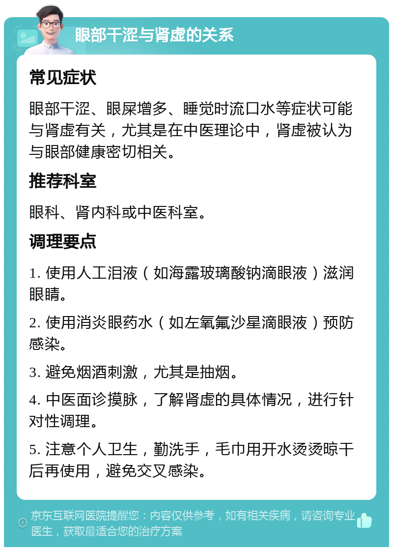 眼部干涩与肾虚的关系 常见症状 眼部干涩、眼屎增多、睡觉时流口水等症状可能与肾虚有关，尤其是在中医理论中，肾虚被认为与眼部健康密切相关。 推荐科室 眼科、肾内科或中医科室。 调理要点 1. 使用人工泪液（如海露玻璃酸钠滴眼液）滋润眼睛。 2. 使用消炎眼药水（如左氧氟沙星滴眼液）预防感染。 3. 避免烟酒刺激，尤其是抽烟。 4. 中医面诊摸脉，了解肾虚的具体情况，进行针对性调理。 5. 注意个人卫生，勤洗手，毛巾用开水烫烫晾干后再使用，避免交叉感染。