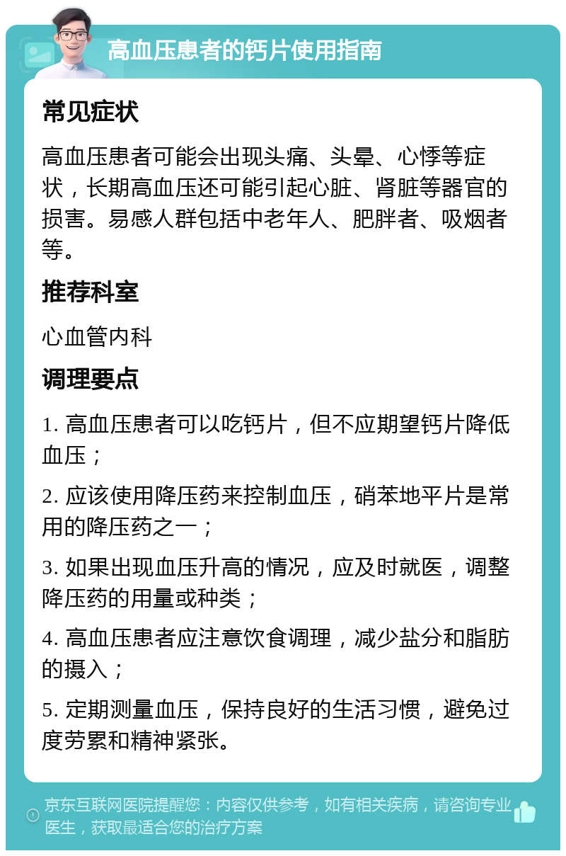 高血压患者的钙片使用指南 常见症状 高血压患者可能会出现头痛、头晕、心悸等症状，长期高血压还可能引起心脏、肾脏等器官的损害。易感人群包括中老年人、肥胖者、吸烟者等。 推荐科室 心血管内科 调理要点 1. 高血压患者可以吃钙片，但不应期望钙片降低血压； 2. 应该使用降压药来控制血压，硝苯地平片是常用的降压药之一； 3. 如果出现血压升高的情况，应及时就医，调整降压药的用量或种类； 4. 高血压患者应注意饮食调理，减少盐分和脂肪的摄入； 5. 定期测量血压，保持良好的生活习惯，避免过度劳累和精神紧张。