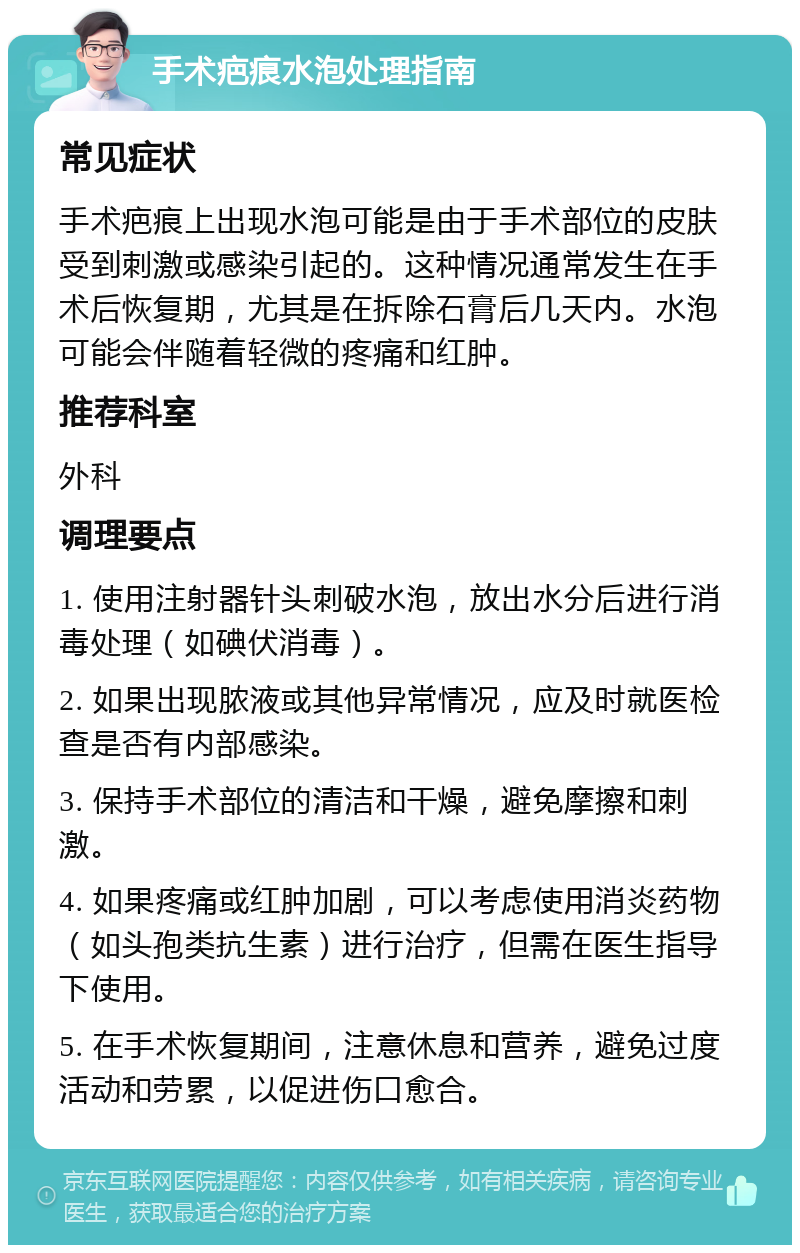 手术疤痕水泡处理指南 常见症状 手术疤痕上出现水泡可能是由于手术部位的皮肤受到刺激或感染引起的。这种情况通常发生在手术后恢复期，尤其是在拆除石膏后几天内。水泡可能会伴随着轻微的疼痛和红肿。 推荐科室 外科 调理要点 1. 使用注射器针头刺破水泡，放出水分后进行消毒处理（如碘伏消毒）。 2. 如果出现脓液或其他异常情况，应及时就医检查是否有内部感染。 3. 保持手术部位的清洁和干燥，避免摩擦和刺激。 4. 如果疼痛或红肿加剧，可以考虑使用消炎药物（如头孢类抗生素）进行治疗，但需在医生指导下使用。 5. 在手术恢复期间，注意休息和营养，避免过度活动和劳累，以促进伤口愈合。