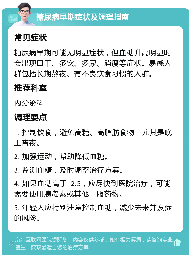 糖尿病早期症状及调理指南 常见症状 糖尿病早期可能无明显症状，但血糖升高明显时会出现口干、多饮、多尿、消瘦等症状。易感人群包括长期熬夜、有不良饮食习惯的人群。 推荐科室 内分泌科 调理要点 1. 控制饮食，避免高糖、高脂肪食物，尤其是晚上宵夜。 2. 加强运动，帮助降低血糖。 3. 监测血糖，及时调整治疗方案。 4. 如果血糖高于12.5，应尽快到医院治疗，可能需要使用胰岛素或其他口服药物。 5. 年轻人应特别注意控制血糖，减少未来并发症的风险。