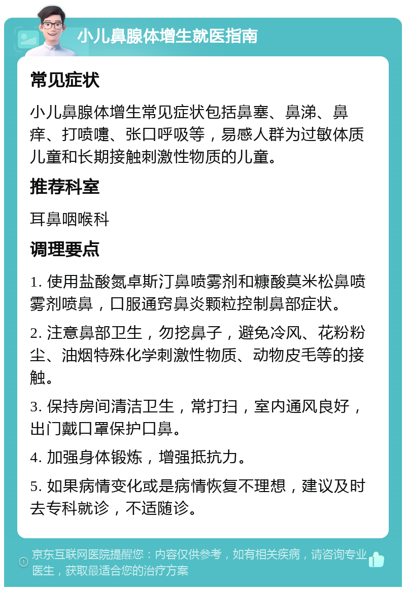 小儿鼻腺体增生就医指南 常见症状 小儿鼻腺体增生常见症状包括鼻塞、鼻涕、鼻痒、打喷嚏、张口呼吸等，易感人群为过敏体质儿童和长期接触刺激性物质的儿童。 推荐科室 耳鼻咽喉科 调理要点 1. 使用盐酸氮卓斯汀鼻喷雾剂和糠酸莫米松鼻喷雾剂喷鼻，口服通窍鼻炎颗粒控制鼻部症状。 2. 注意鼻部卫生，勿挖鼻子，避免冷风、花粉粉尘、油烟特殊化学刺激性物质、动物皮毛等的接触。 3. 保持房间清洁卫生，常打扫，室内通风良好，出门戴口罩保护口鼻。 4. 加强身体锻炼，增强抵抗力。 5. 如果病情变化或是病情恢复不理想，建议及时去专科就诊，不适随诊。