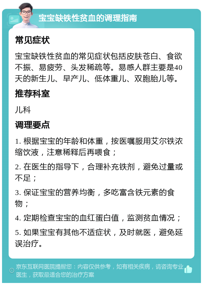 宝宝缺铁性贫血的调理指南 常见症状 宝宝缺铁性贫血的常见症状包括皮肤苍白、食欲不振、易疲劳、头发稀疏等。易感人群主要是40天的新生儿、早产儿、低体重儿、双胞胎儿等。 推荐科室 儿科 调理要点 1. 根据宝宝的年龄和体重，按医嘱服用艾尔铁浓缩饮液，注意稀释后再喂食； 2. 在医生的指导下，合理补充铁剂，避免过量或不足； 3. 保证宝宝的营养均衡，多吃富含铁元素的食物； 4. 定期检查宝宝的血红蛋白值，监测贫血情况； 5. 如果宝宝有其他不适症状，及时就医，避免延误治疗。