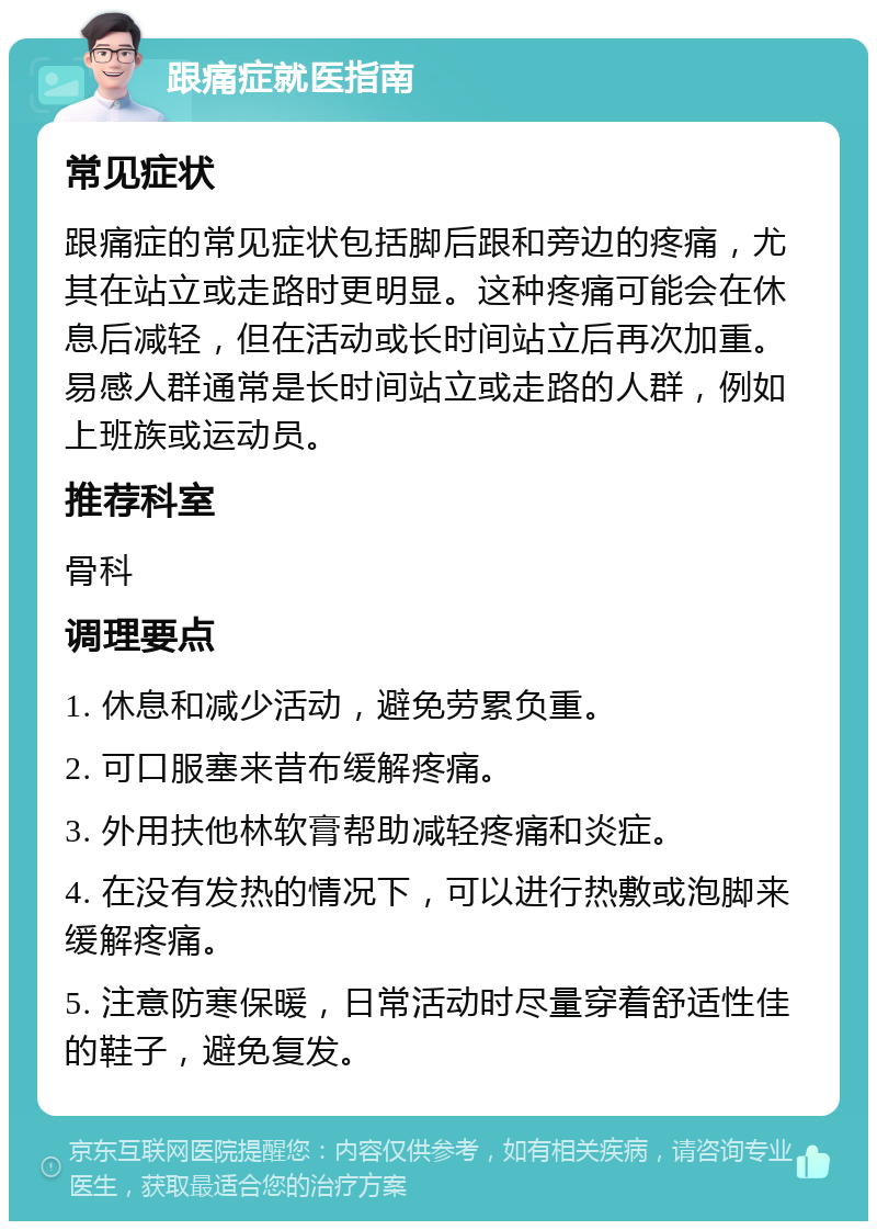 跟痛症就医指南 常见症状 跟痛症的常见症状包括脚后跟和旁边的疼痛，尤其在站立或走路时更明显。这种疼痛可能会在休息后减轻，但在活动或长时间站立后再次加重。易感人群通常是长时间站立或走路的人群，例如上班族或运动员。 推荐科室 骨科 调理要点 1. 休息和减少活动，避免劳累负重。 2. 可口服塞来昔布缓解疼痛。 3. 外用扶他林软膏帮助减轻疼痛和炎症。 4. 在没有发热的情况下，可以进行热敷或泡脚来缓解疼痛。 5. 注意防寒保暖，日常活动时尽量穿着舒适性佳的鞋子，避免复发。