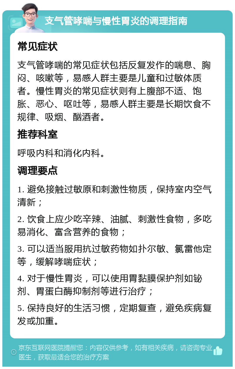 支气管哮喘与慢性胃炎的调理指南 常见症状 支气管哮喘的常见症状包括反复发作的喘息、胸闷、咳嗽等，易感人群主要是儿童和过敏体质者。慢性胃炎的常见症状则有上腹部不适、饱胀、恶心、呕吐等，易感人群主要是长期饮食不规律、吸烟、酗酒者。 推荐科室 呼吸内科和消化内科。 调理要点 1. 避免接触过敏原和刺激性物质，保持室内空气清新； 2. 饮食上应少吃辛辣、油腻、刺激性食物，多吃易消化、富含营养的食物； 3. 可以适当服用抗过敏药物如扑尔敏、氯雷他定等，缓解哮喘症状； 4. 对于慢性胃炎，可以使用胃黏膜保护剂如铋剂、胃蛋白酶抑制剂等进行治疗； 5. 保持良好的生活习惯，定期复查，避免疾病复发或加重。