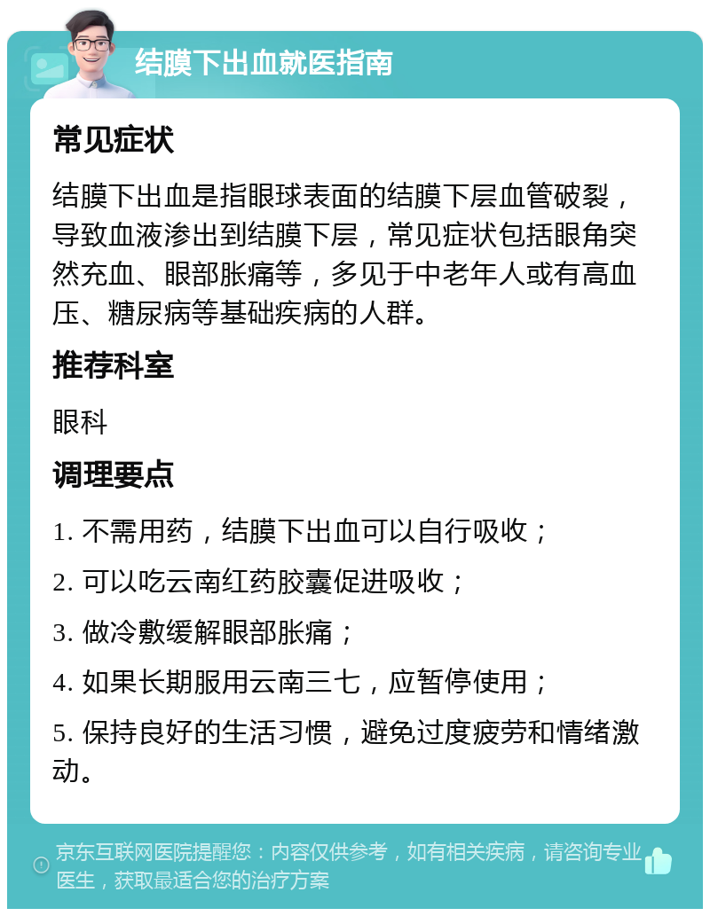 结膜下出血就医指南 常见症状 结膜下出血是指眼球表面的结膜下层血管破裂，导致血液渗出到结膜下层，常见症状包括眼角突然充血、眼部胀痛等，多见于中老年人或有高血压、糖尿病等基础疾病的人群。 推荐科室 眼科 调理要点 1. 不需用药，结膜下出血可以自行吸收； 2. 可以吃云南红药胶囊促进吸收； 3. 做冷敷缓解眼部胀痛； 4. 如果长期服用云南三七，应暂停使用； 5. 保持良好的生活习惯，避免过度疲劳和情绪激动。