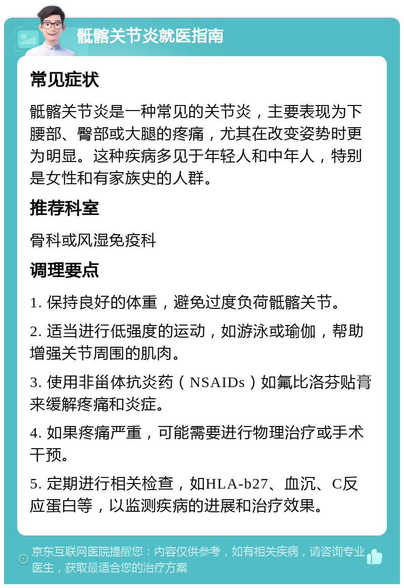 骶髂关节炎就医指南 常见症状 骶髂关节炎是一种常见的关节炎，主要表现为下腰部、臀部或大腿的疼痛，尤其在改变姿势时更为明显。这种疾病多见于年轻人和中年人，特别是女性和有家族史的人群。 推荐科室 骨科或风湿免疫科 调理要点 1. 保持良好的体重，避免过度负荷骶髂关节。 2. 适当进行低强度的运动，如游泳或瑜伽，帮助增强关节周围的肌肉。 3. 使用非甾体抗炎药（NSAIDs）如氟比洛芬贴膏来缓解疼痛和炎症。 4. 如果疼痛严重，可能需要进行物理治疗或手术干预。 5. 定期进行相关检查，如HLA-b27、血沉、C反应蛋白等，以监测疾病的进展和治疗效果。