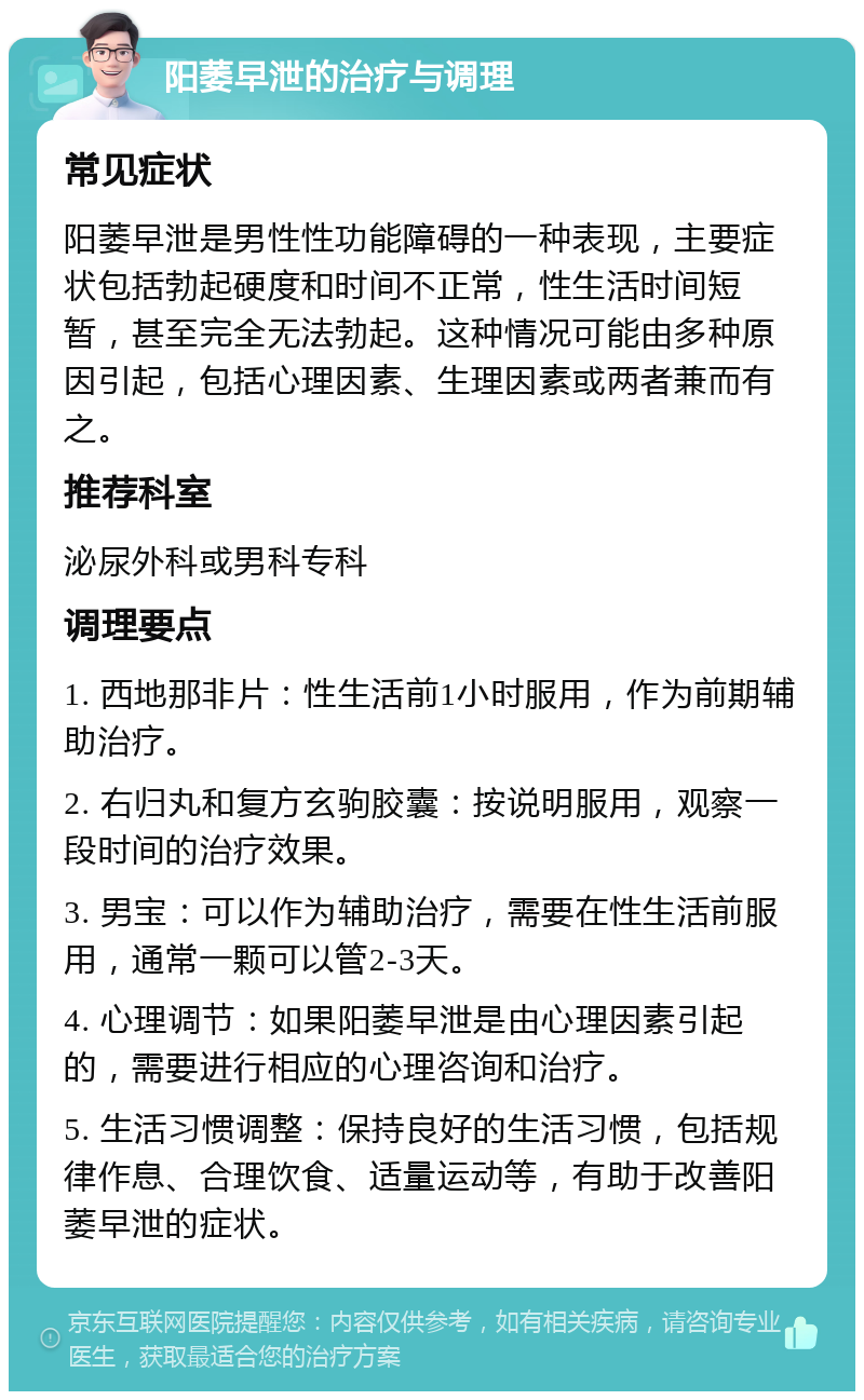 阳萎早泄的治疗与调理 常见症状 阳萎早泄是男性性功能障碍的一种表现，主要症状包括勃起硬度和时间不正常，性生活时间短暂，甚至完全无法勃起。这种情况可能由多种原因引起，包括心理因素、生理因素或两者兼而有之。 推荐科室 泌尿外科或男科专科 调理要点 1. 西地那非片：性生活前1小时服用，作为前期辅助治疗。 2. 右归丸和复方玄驹胶囊：按说明服用，观察一段时间的治疗效果。 3. 男宝：可以作为辅助治疗，需要在性生活前服用，通常一颗可以管2-3天。 4. 心理调节：如果阳萎早泄是由心理因素引起的，需要进行相应的心理咨询和治疗。 5. 生活习惯调整：保持良好的生活习惯，包括规律作息、合理饮食、适量运动等，有助于改善阳萎早泄的症状。