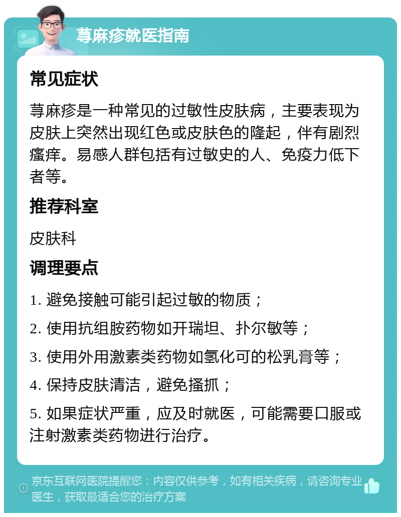 荨麻疹就医指南 常见症状 荨麻疹是一种常见的过敏性皮肤病，主要表现为皮肤上突然出现红色或皮肤色的隆起，伴有剧烈瘙痒。易感人群包括有过敏史的人、免疫力低下者等。 推荐科室 皮肤科 调理要点 1. 避免接触可能引起过敏的物质； 2. 使用抗组胺药物如开瑞坦、扑尔敏等； 3. 使用外用激素类药物如氢化可的松乳膏等； 4. 保持皮肤清洁，避免搔抓； 5. 如果症状严重，应及时就医，可能需要口服或注射激素类药物进行治疗。