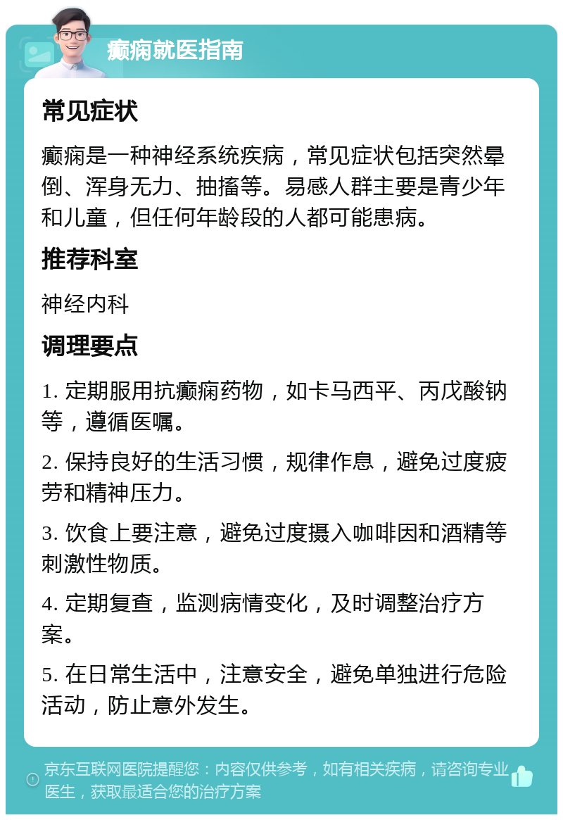 癫痫就医指南 常见症状 癫痫是一种神经系统疾病，常见症状包括突然晕倒、浑身无力、抽搐等。易感人群主要是青少年和儿童，但任何年龄段的人都可能患病。 推荐科室 神经内科 调理要点 1. 定期服用抗癫痫药物，如卡马西平、丙戊酸钠等，遵循医嘱。 2. 保持良好的生活习惯，规律作息，避免过度疲劳和精神压力。 3. 饮食上要注意，避免过度摄入咖啡因和酒精等刺激性物质。 4. 定期复查，监测病情变化，及时调整治疗方案。 5. 在日常生活中，注意安全，避免单独进行危险活动，防止意外发生。