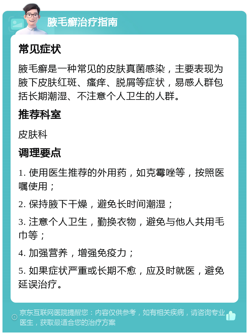 腋毛癣治疗指南 常见症状 腋毛癣是一种常见的皮肤真菌感染，主要表现为腋下皮肤红斑、瘙痒、脱屑等症状，易感人群包括长期潮湿、不注意个人卫生的人群。 推荐科室 皮肤科 调理要点 1. 使用医生推荐的外用药，如克霉唑等，按照医嘱使用； 2. 保持腋下干燥，避免长时间潮湿； 3. 注意个人卫生，勤换衣物，避免与他人共用毛巾等； 4. 加强营养，增强免疫力； 5. 如果症状严重或长期不愈，应及时就医，避免延误治疗。