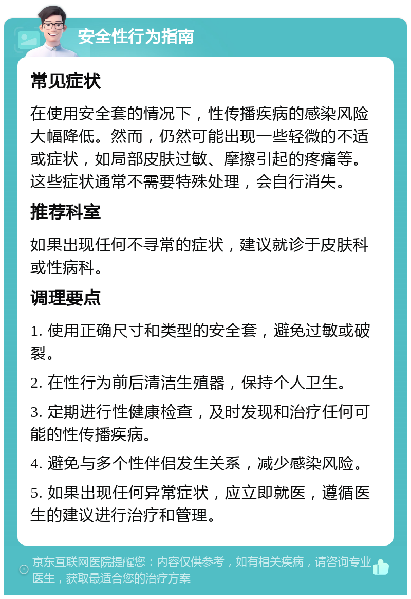 安全性行为指南 常见症状 在使用安全套的情况下，性传播疾病的感染风险大幅降低。然而，仍然可能出现一些轻微的不适或症状，如局部皮肤过敏、摩擦引起的疼痛等。这些症状通常不需要特殊处理，会自行消失。 推荐科室 如果出现任何不寻常的症状，建议就诊于皮肤科或性病科。 调理要点 1. 使用正确尺寸和类型的安全套，避免过敏或破裂。 2. 在性行为前后清洁生殖器，保持个人卫生。 3. 定期进行性健康检查，及时发现和治疗任何可能的性传播疾病。 4. 避免与多个性伴侣发生关系，减少感染风险。 5. 如果出现任何异常症状，应立即就医，遵循医生的建议进行治疗和管理。