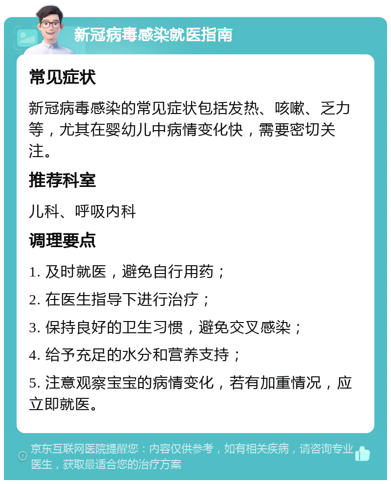 新冠病毒感染就医指南 常见症状 新冠病毒感染的常见症状包括发热、咳嗽、乏力等，尤其在婴幼儿中病情变化快，需要密切关注。 推荐科室 儿科、呼吸内科 调理要点 1. 及时就医，避免自行用药； 2. 在医生指导下进行治疗； 3. 保持良好的卫生习惯，避免交叉感染； 4. 给予充足的水分和营养支持； 5. 注意观察宝宝的病情变化，若有加重情况，应立即就医。