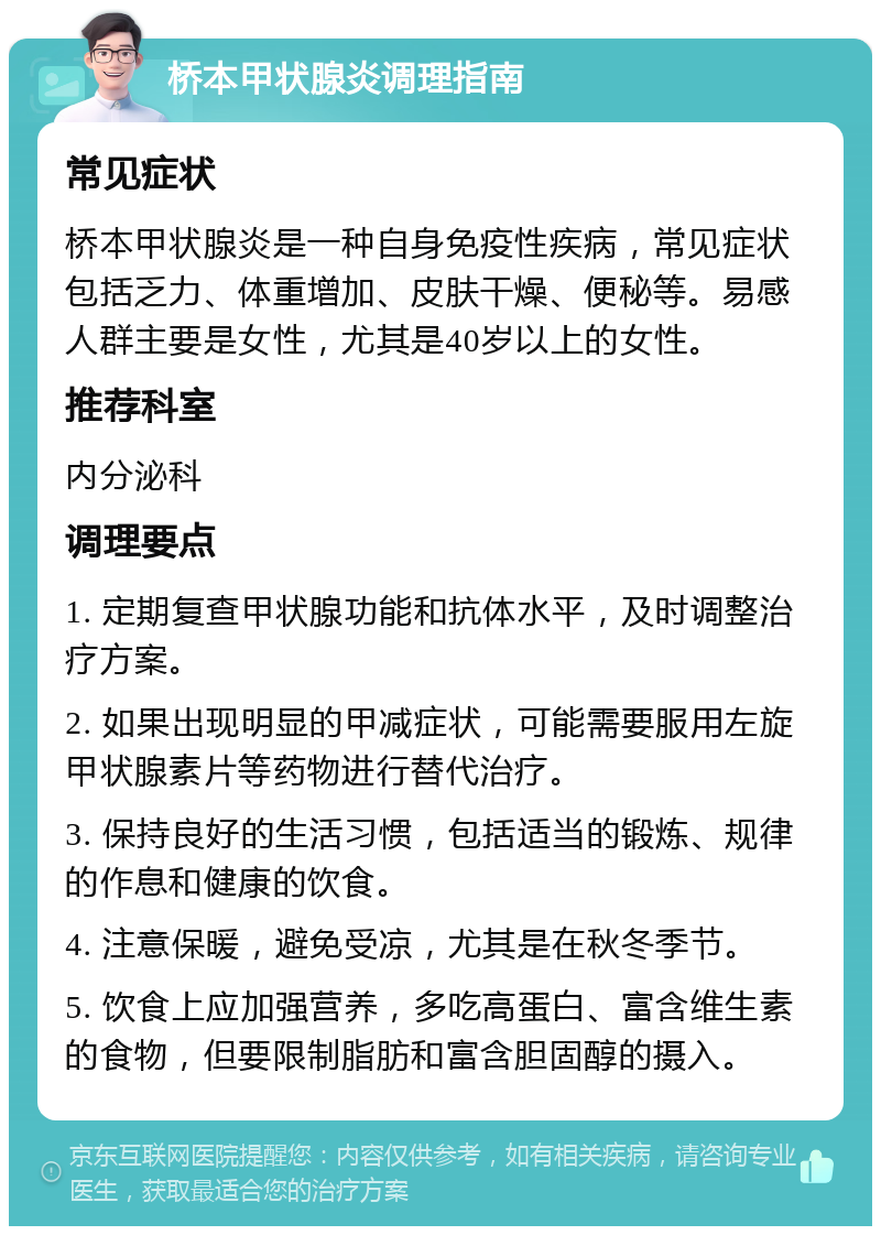 桥本甲状腺炎调理指南 常见症状 桥本甲状腺炎是一种自身免疫性疾病，常见症状包括乏力、体重增加、皮肤干燥、便秘等。易感人群主要是女性，尤其是40岁以上的女性。 推荐科室 内分泌科 调理要点 1. 定期复查甲状腺功能和抗体水平，及时调整治疗方案。 2. 如果出现明显的甲减症状，可能需要服用左旋甲状腺素片等药物进行替代治疗。 3. 保持良好的生活习惯，包括适当的锻炼、规律的作息和健康的饮食。 4. 注意保暖，避免受凉，尤其是在秋冬季节。 5. 饮食上应加强营养，多吃高蛋白、富含维生素的食物，但要限制脂肪和富含胆固醇的摄入。