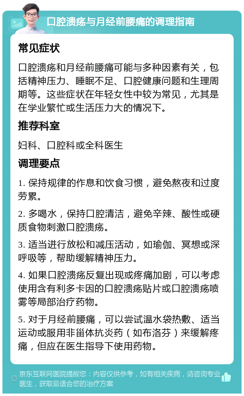 口腔溃疡与月经前腰痛的调理指南 常见症状 口腔溃疡和月经前腰痛可能与多种因素有关，包括精神压力、睡眠不足、口腔健康问题和生理周期等。这些症状在年轻女性中较为常见，尤其是在学业繁忙或生活压力大的情况下。 推荐科室 妇科、口腔科或全科医生 调理要点 1. 保持规律的作息和饮食习惯，避免熬夜和过度劳累。 2. 多喝水，保持口腔清洁，避免辛辣、酸性或硬质食物刺激口腔溃疡。 3. 适当进行放松和减压活动，如瑜伽、冥想或深呼吸等，帮助缓解精神压力。 4. 如果口腔溃疡反复出现或疼痛加剧，可以考虑使用含有利多卡因的口腔溃疡贴片或口腔溃疡喷雾等局部治疗药物。 5. 对于月经前腰痛，可以尝试温水袋热敷、适当运动或服用非甾体抗炎药（如布洛芬）来缓解疼痛，但应在医生指导下使用药物。