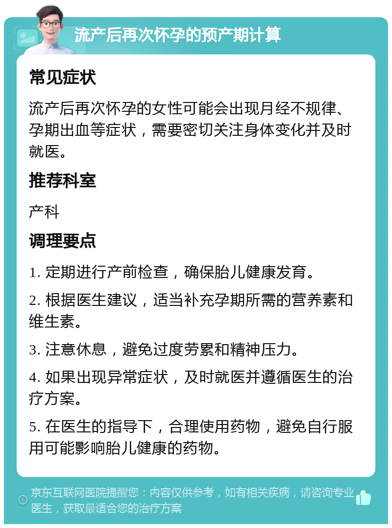 流产后再次怀孕的预产期计算 常见症状 流产后再次怀孕的女性可能会出现月经不规律、孕期出血等症状，需要密切关注身体变化并及时就医。 推荐科室 产科 调理要点 1. 定期进行产前检查，确保胎儿健康发育。 2. 根据医生建议，适当补充孕期所需的营养素和维生素。 3. 注意休息，避免过度劳累和精神压力。 4. 如果出现异常症状，及时就医并遵循医生的治疗方案。 5. 在医生的指导下，合理使用药物，避免自行服用可能影响胎儿健康的药物。