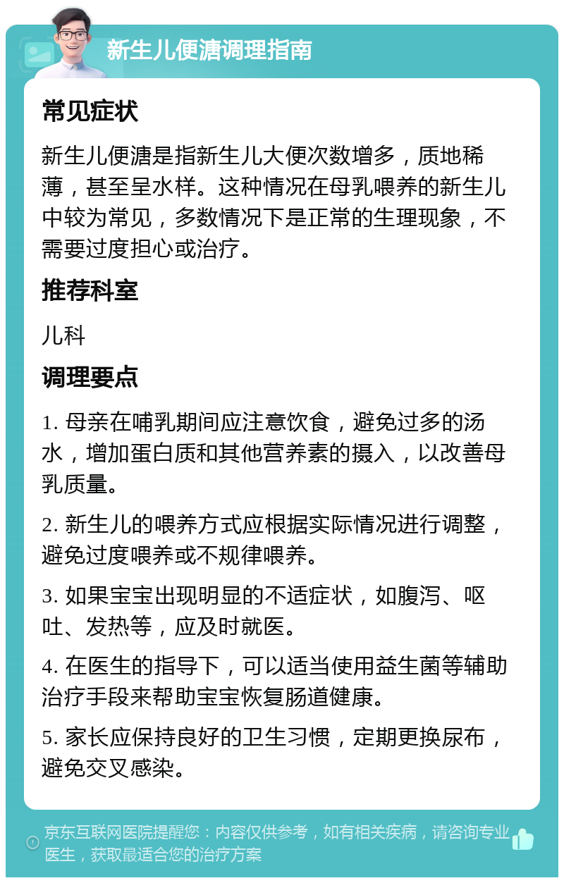 新生儿便溏调理指南 常见症状 新生儿便溏是指新生儿大便次数增多，质地稀薄，甚至呈水样。这种情况在母乳喂养的新生儿中较为常见，多数情况下是正常的生理现象，不需要过度担心或治疗。 推荐科室 儿科 调理要点 1. 母亲在哺乳期间应注意饮食，避免过多的汤水，增加蛋白质和其他营养素的摄入，以改善母乳质量。 2. 新生儿的喂养方式应根据实际情况进行调整，避免过度喂养或不规律喂养。 3. 如果宝宝出现明显的不适症状，如腹泻、呕吐、发热等，应及时就医。 4. 在医生的指导下，可以适当使用益生菌等辅助治疗手段来帮助宝宝恢复肠道健康。 5. 家长应保持良好的卫生习惯，定期更换尿布，避免交叉感染。