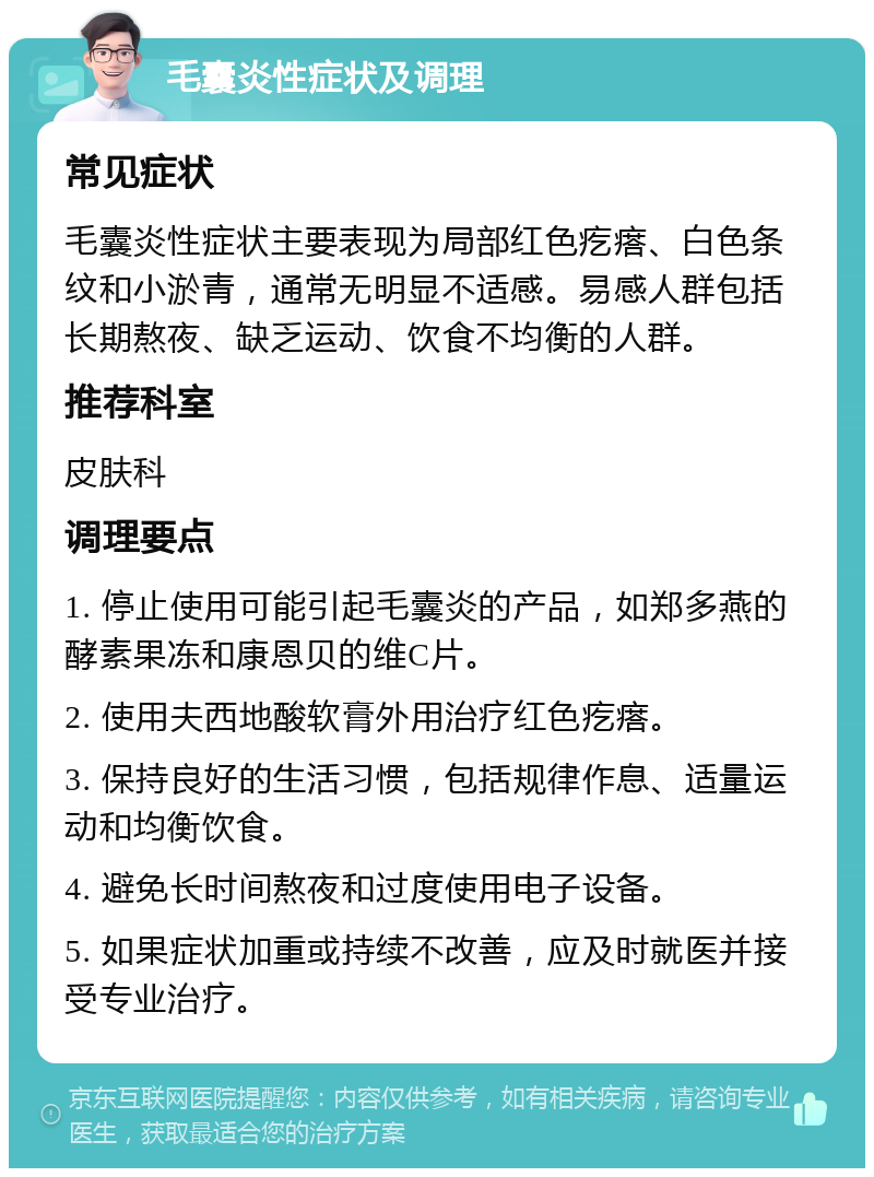 毛囊炎性症状及调理 常见症状 毛囊炎性症状主要表现为局部红色疙瘩、白色条纹和小淤青，通常无明显不适感。易感人群包括长期熬夜、缺乏运动、饮食不均衡的人群。 推荐科室 皮肤科 调理要点 1. 停止使用可能引起毛囊炎的产品，如郑多燕的酵素果冻和康恩贝的维C片。 2. 使用夫西地酸软膏外用治疗红色疙瘩。 3. 保持良好的生活习惯，包括规律作息、适量运动和均衡饮食。 4. 避免长时间熬夜和过度使用电子设备。 5. 如果症状加重或持续不改善，应及时就医并接受专业治疗。