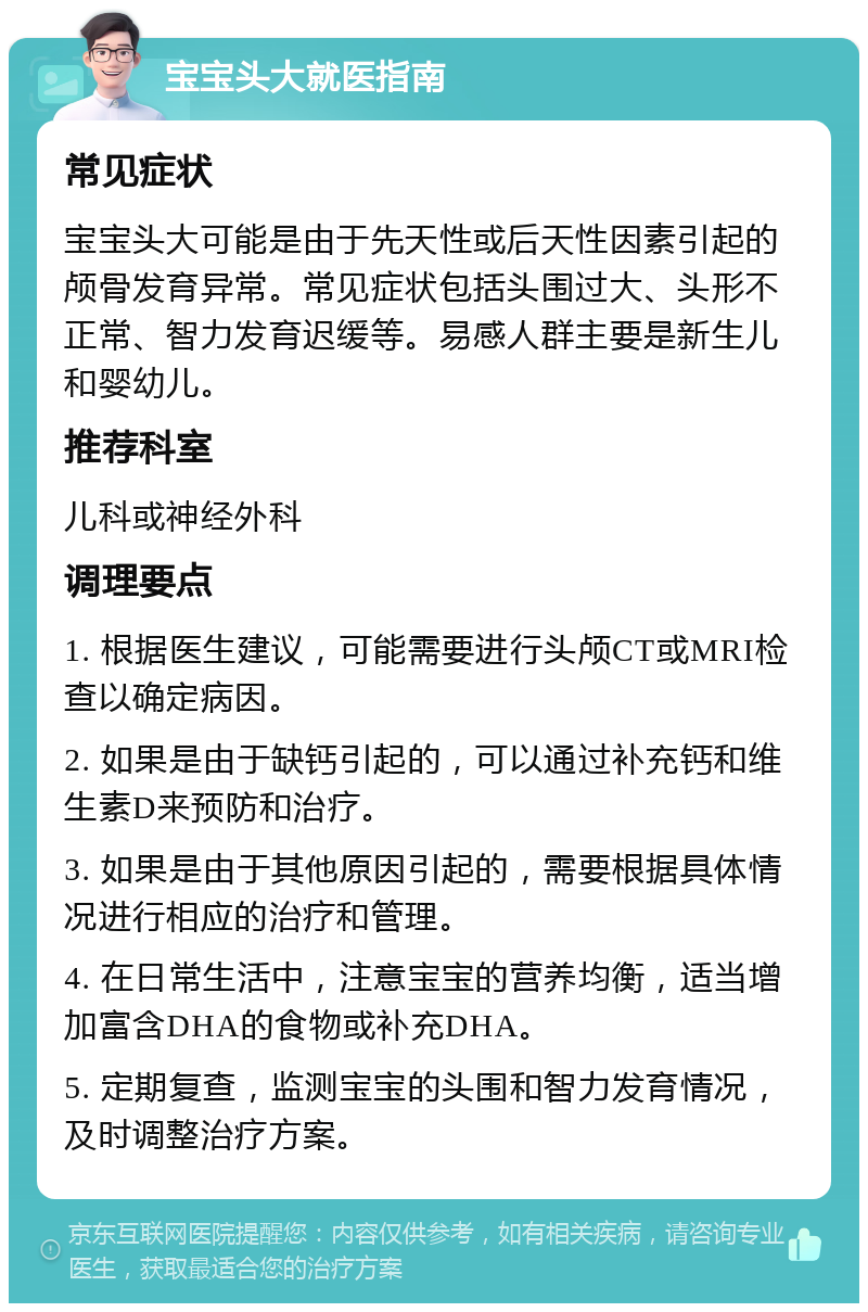 宝宝头大就医指南 常见症状 宝宝头大可能是由于先天性或后天性因素引起的颅骨发育异常。常见症状包括头围过大、头形不正常、智力发育迟缓等。易感人群主要是新生儿和婴幼儿。 推荐科室 儿科或神经外科 调理要点 1. 根据医生建议，可能需要进行头颅CT或MRI检查以确定病因。 2. 如果是由于缺钙引起的，可以通过补充钙和维生素D来预防和治疗。 3. 如果是由于其他原因引起的，需要根据具体情况进行相应的治疗和管理。 4. 在日常生活中，注意宝宝的营养均衡，适当增加富含DHA的食物或补充DHA。 5. 定期复查，监测宝宝的头围和智力发育情况，及时调整治疗方案。