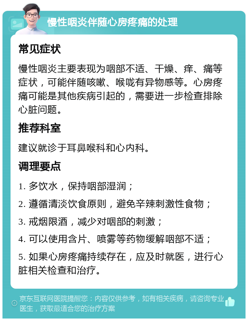 慢性咽炎伴随心房疼痛的处理 常见症状 慢性咽炎主要表现为咽部不适、干燥、痒、痛等症状，可能伴随咳嗽、喉咙有异物感等。心房疼痛可能是其他疾病引起的，需要进一步检查排除心脏问题。 推荐科室 建议就诊于耳鼻喉科和心内科。 调理要点 1. 多饮水，保持咽部湿润； 2. 遵循清淡饮食原则，避免辛辣刺激性食物； 3. 戒烟限酒，减少对咽部的刺激； 4. 可以使用含片、喷雾等药物缓解咽部不适； 5. 如果心房疼痛持续存在，应及时就医，进行心脏相关检查和治疗。