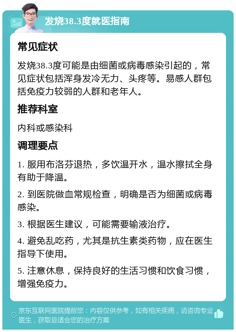 发烧38.3度就医指南 常见症状 发烧38.3度可能是由细菌或病毒感染引起的，常见症状包括浑身发冷无力、头疼等。易感人群包括免疫力较弱的人群和老年人。 推荐科室 内科或感染科 调理要点 1. 服用布洛芬退热，多饮温开水，温水擦拭全身有助于降温。 2. 到医院做血常规检查，明确是否为细菌或病毒感染。 3. 根据医生建议，可能需要输液治疗。 4. 避免乱吃药，尤其是抗生素类药物，应在医生指导下使用。 5. 注意休息，保持良好的生活习惯和饮食习惯，增强免疫力。