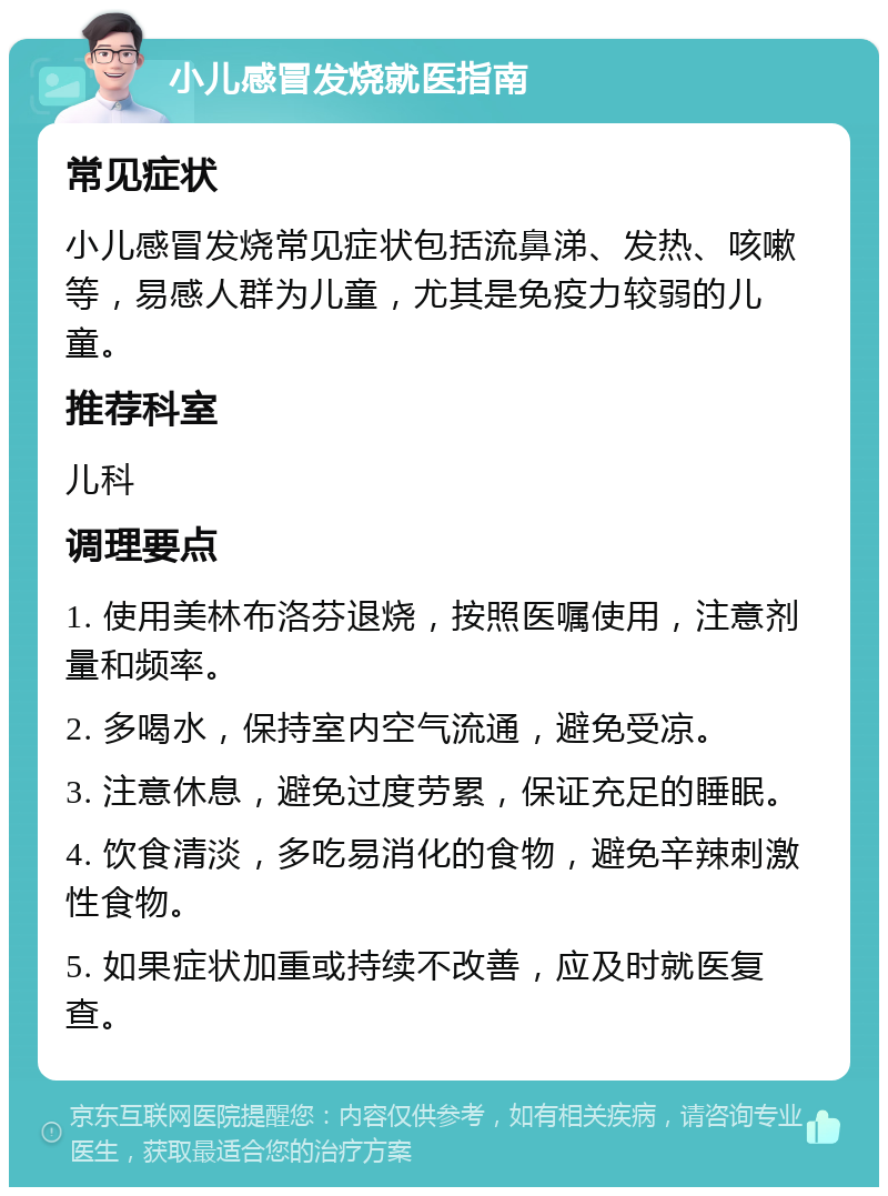 小儿感冒发烧就医指南 常见症状 小儿感冒发烧常见症状包括流鼻涕、发热、咳嗽等，易感人群为儿童，尤其是免疫力较弱的儿童。 推荐科室 儿科 调理要点 1. 使用美林布洛芬退烧，按照医嘱使用，注意剂量和频率。 2. 多喝水，保持室内空气流通，避免受凉。 3. 注意休息，避免过度劳累，保证充足的睡眠。 4. 饮食清淡，多吃易消化的食物，避免辛辣刺激性食物。 5. 如果症状加重或持续不改善，应及时就医复查。