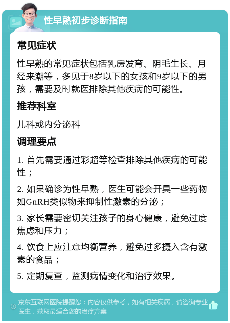 性早熟初步诊断指南 常见症状 性早熟的常见症状包括乳房发育、阴毛生长、月经来潮等，多见于8岁以下的女孩和9岁以下的男孩，需要及时就医排除其他疾病的可能性。 推荐科室 儿科或内分泌科 调理要点 1. 首先需要通过彩超等检查排除其他疾病的可能性； 2. 如果确诊为性早熟，医生可能会开具一些药物如GnRH类似物来抑制性激素的分泌； 3. 家长需要密切关注孩子的身心健康，避免过度焦虑和压力； 4. 饮食上应注意均衡营养，避免过多摄入含有激素的食品； 5. 定期复查，监测病情变化和治疗效果。