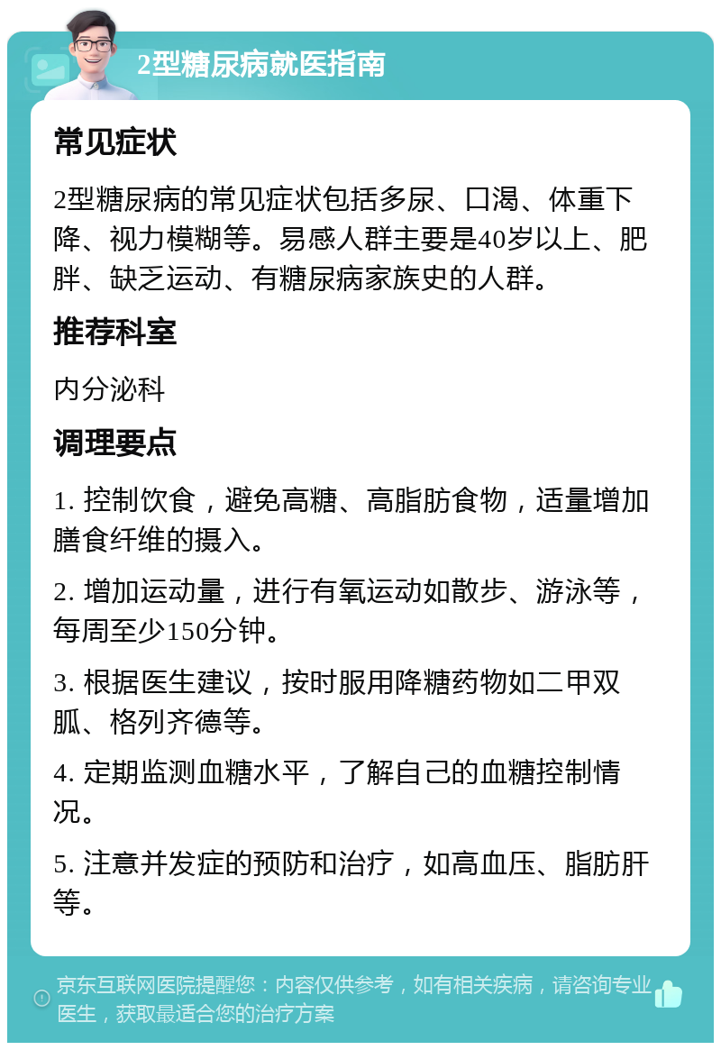 2型糖尿病就医指南 常见症状 2型糖尿病的常见症状包括多尿、口渴、体重下降、视力模糊等。易感人群主要是40岁以上、肥胖、缺乏运动、有糖尿病家族史的人群。 推荐科室 内分泌科 调理要点 1. 控制饮食，避免高糖、高脂肪食物，适量增加膳食纤维的摄入。 2. 增加运动量，进行有氧运动如散步、游泳等，每周至少150分钟。 3. 根据医生建议，按时服用降糖药物如二甲双胍、格列齐德等。 4. 定期监测血糖水平，了解自己的血糖控制情况。 5. 注意并发症的预防和治疗，如高血压、脂肪肝等。