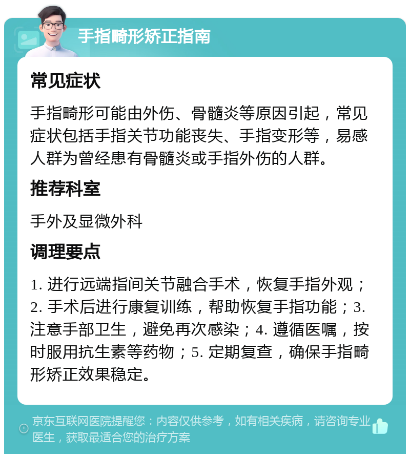 手指畸形矫正指南 常见症状 手指畸形可能由外伤、骨髓炎等原因引起，常见症状包括手指关节功能丧失、手指变形等，易感人群为曾经患有骨髓炎或手指外伤的人群。 推荐科室 手外及显微外科 调理要点 1. 进行远端指间关节融合手术，恢复手指外观；2. 手术后进行康复训练，帮助恢复手指功能；3. 注意手部卫生，避免再次感染；4. 遵循医嘱，按时服用抗生素等药物；5. 定期复查，确保手指畸形矫正效果稳定。