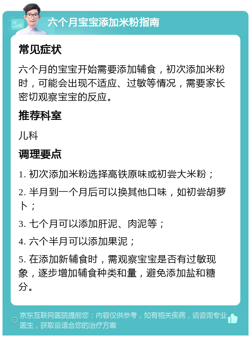 六个月宝宝添加米粉指南 常见症状 六个月的宝宝开始需要添加辅食，初次添加米粉时，可能会出现不适应、过敏等情况，需要家长密切观察宝宝的反应。 推荐科室 儿科 调理要点 1. 初次添加米粉选择高铁原味或初尝大米粉； 2. 半月到一个月后可以换其他口味，如初尝胡萝卜； 3. 七个月可以添加肝泥、肉泥等； 4. 六个半月可以添加果泥； 5. 在添加新辅食时，需观察宝宝是否有过敏现象，逐步增加辅食种类和量，避免添加盐和糖分。