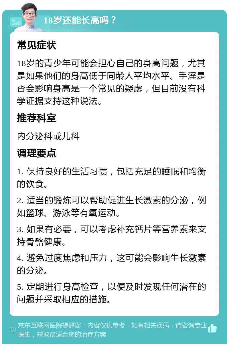 18岁还能长高吗？ 常见症状 18岁的青少年可能会担心自己的身高问题，尤其是如果他们的身高低于同龄人平均水平。手淫是否会影响身高是一个常见的疑虑，但目前没有科学证据支持这种说法。 推荐科室 内分泌科或儿科 调理要点 1. 保持良好的生活习惯，包括充足的睡眠和均衡的饮食。 2. 适当的锻炼可以帮助促进生长激素的分泌，例如篮球、游泳等有氧运动。 3. 如果有必要，可以考虑补充钙片等营养素来支持骨骼健康。 4. 避免过度焦虑和压力，这可能会影响生长激素的分泌。 5. 定期进行身高检查，以便及时发现任何潜在的问题并采取相应的措施。