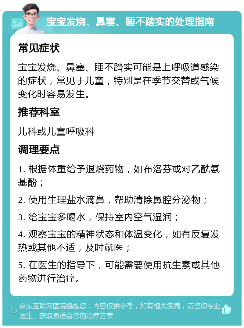 宝宝发烧、鼻塞、睡不踏实的处理指南 常见症状 宝宝发烧、鼻塞、睡不踏实可能是上呼吸道感染的症状，常见于儿童，特别是在季节交替或气候变化时容易发生。 推荐科室 儿科或儿童呼吸科 调理要点 1. 根据体重给予退烧药物，如布洛芬或对乙酰氨基酚； 2. 使用生理盐水滴鼻，帮助清除鼻腔分泌物； 3. 给宝宝多喝水，保持室内空气湿润； 4. 观察宝宝的精神状态和体温变化，如有反复发热或其他不适，及时就医； 5. 在医生的指导下，可能需要使用抗生素或其他药物进行治疗。