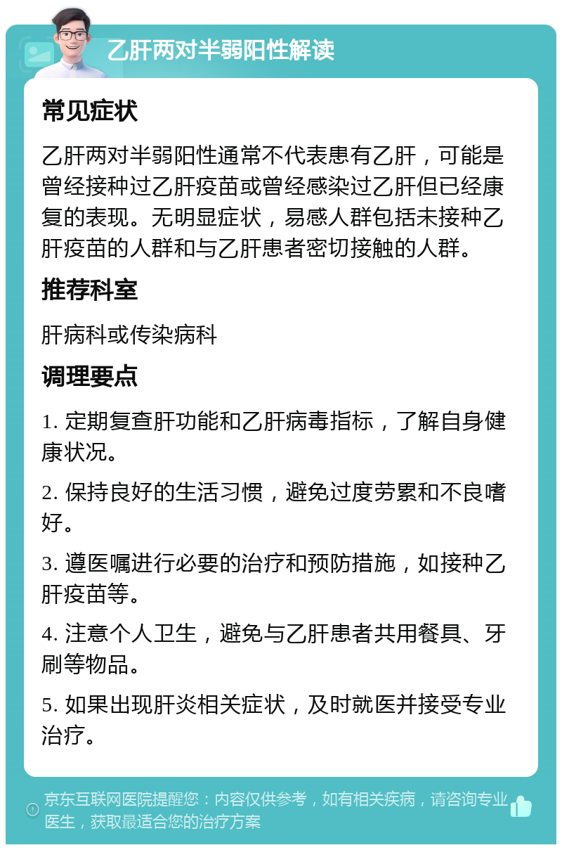 乙肝两对半弱阳性解读 常见症状 乙肝两对半弱阳性通常不代表患有乙肝，可能是曾经接种过乙肝疫苗或曾经感染过乙肝但已经康复的表现。无明显症状，易感人群包括未接种乙肝疫苗的人群和与乙肝患者密切接触的人群。 推荐科室 肝病科或传染病科 调理要点 1. 定期复查肝功能和乙肝病毒指标，了解自身健康状况。 2. 保持良好的生活习惯，避免过度劳累和不良嗜好。 3. 遵医嘱进行必要的治疗和预防措施，如接种乙肝疫苗等。 4. 注意个人卫生，避免与乙肝患者共用餐具、牙刷等物品。 5. 如果出现肝炎相关症状，及时就医并接受专业治疗。